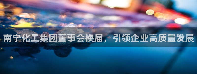 球盟会黑款吗知乎小说：南宁化工集团董事会换届，引领企业高质量